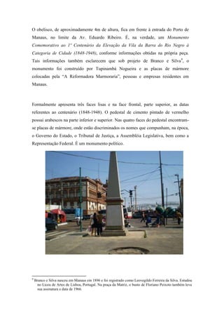 O obelisco, de aproximadamente 4m de altura, fica em frente à entrada do Porto de
Manaus, no limite da Av. Eduardo Ribeiro. É, na verdade, um Monumento
Comemorativo ao 1º Centenário da Elevação da Vila da Barra do Rio Negro à
Categoria de Cidade (1848-1948), conforme informações obtidas na própria peça.
Tais informações também esclarecem que sob projeto de Branco e Silva4, o
monumento foi construído por Tupinambá Nogueira e as placas de mármore
colocadas pela “A Reformadora Marmoraria”, pessoas e empresas residentes em
Manaus.



Formalmente apresenta três faces lisas e na face frontal, parte superior, as datas
referentes ao centenário (1848-1948). O pedestal de cimento pintado de vermelho
possui arabescos na parte inferior e superior. Nas quatro faces do pedestal encontram-
se placas de mármore, onde estão discriminados os nomes que compunham, na época,
o Governo do Estado, o Tribunal de Justiça, a Assembléia Legislativa, bem como a
Representação Federal. É um monumento político.




9
    Branco e Silva nasceu em Manaus em 1896 e foi registrado como Leovegildo Ferreira da Silva. Estudou
     no Liceu de Artes de Lisboa, Portugal. Na praça da Matriz, o busto de Floriano Peixoto também leva
     sua assinatura e data de 1966.
 