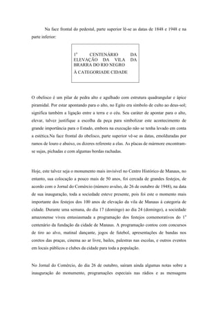 Na face frontal do pedestal, parte superior lê-se as datas de 1848 e 1948 e na
parte inferior:


                       1o   CENTENÁRIO                 DA
                       ELEVAÇÃO DA VILA                DA
                       BRARRA DO RIO NEGRO
                       À CATEGORIADE CIDADE




O obelisco é um pilar de pedra alto e agulhado com estrutura quadrangular e ápice
piramidal. Por estar apontando para o alto, no Egito era símbolo de culto ao deus-sol;
significa também a ligação entre a terra e o céu. Seu caráter de apontar para o alto,
elevar, talvez justifique a escolha da peça para simbolizar este acontecimento de
grande importância para o Estado, embora na execução não se tenha levado em conta
a estética.Na face frontal do obelisco, parte superior vê-se as datas, emolduradas por
ramos de louro e abaixo, os dizeres referente a elas. As placas de mármore encontram-
se sujas, pichadas e com algumas bordas rachadas.



Hoje, este talvez seja o monumento mais invisível no Centro Histórico de Manaus, no
entanto, sua colocação a pouco mais de 50 anos, foi cercada de grandes festejos, de
acordo com o Jornal do Comércio (número avulso, de 26 de outubro de 1948), na data
de sua inauguração, toda a sociedade esteve presente, pois foi este o momento mais
importante dos festejos dos 100 anos de elevação da vila de Manaus à categoria de
cidade. Durante uma semana, do dia 17 (domingo) ao dia 24 (domingo), a sociedade
amazonense viveu entusiasmada a programação dos festejos comemorativos do 1o
centenário da fundação da cidade de Manaus. A programação contou com concursos
de tiro ao alvo, matinal dançante, jogos de futebol, apresentações de bandas nos
coretos das praças, cinema ao ar livre, bailes, palestras nas escolas, e outros eventos
em locais públicos e clubes da cidade para toda a população.


No Jornal do Comércio, do dia 26 de outubro, saíram ainda algumas notas sobre a
inauguração do monumento, programações especiais nas rádios e as mensagens
 