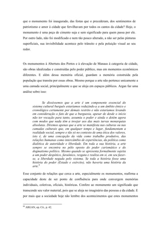 que o monumento foi inaugurado, das festas que o precederam, dos sentimentos de
patriotismo e amor à cidade que fervilhavam por todos os cantos da cidade? Hoje, o
monumento é uma peça de cimento suja e sem significado para quem passa por ele.
Por outro lado, não foi modificado e nem tão pouco alterado, a não ser pelas pinturas
superficiais, sua invisibilidade acontece pelo trânsito e pela poluição visual ao seu
redor.



Os monumentos à Abertura dos Portos e à elevação de Manaus à categoria de cidade,
são obras idealizadas e construídas pelo poder público, mas em momentos econômicos
diferentes. E além dessa memória oficial, guardam a memória construída pela
população que transita por essas obras. Mesmo porque a arte não pertence unicamente a
uma camada social, principalmente a que se aloja em espaços públicos. Argan faz uma
análise sobre isso:


                   Se disséssemos que a arte é um componente essencial do
           sistema cultural burguês estaríamos reduzindo-a a um âmbito étnico e
           cronológico certamente por demais restrito e não estaríamos levando
           em consideração o fato de que a burguesia, apesar de desde o início
           não ter vocação para tanto, assumiu o poder e ainda o detém agora
           com modos que nada têm a invejar aos das mais turvas monarquias
           absolutas. Diremos apenas que a arte se manifesta nas culturas ou nas
           camadas culturais que, em qualquer tempo e lugar, fundamentam a
           realidade social, sempre e tão só no contexto de uma ética dos valores,
           isto é, de uma concepção da vida como trabalho produtivo, das
           relações humanas como intercâmbio de experiências, da política como
           dialética de autoridade e liberdade. Em toda a sua história, a arte
           sempre se encontra no pólo oposto do poder carismático e do
           dogmatismo político. Mesmo quando se apresenta formalmente sujeita
           a um poder despótico, faraônico, resgata e realiza em si, em seu fazer-
           se, a liberdade negada pelo sistema. Se toda a história fosse uma
           história do poder (Estado e exército), não haveria uma história da
           arte.6

Esse conjunto de relações que cerca a arte, especialmente os monumentos, reafirma a
capacidade deste de ser ponto de confluência para onde convergem memórias
individuais, coletivas, oficiais, históricas. Confere ao monumento um significado que
transcende seu valor material, pois que se aloja no imaginário das pessoas e da cidade. E
por mais que a sociedade hoje não lembre dos acontecimentos que estes monumentos


08
     ARGAN, op. Cit., p. 42.
 