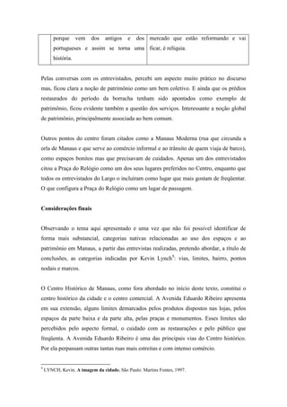 porque      vem   dos   antigos    e   dos mercado que estão reformando e vai
        portugueses e assim se torna uma ficar, é relíquia.
        história.


Pelas conversas com os entrevistados, percebi um aspecto muito prático no discurso
mas, ficou clara a noção de patrimônio como um bem coletivo. E ainda que os prédios
restaurados do período da borracha tenham sido apontados como exemplo de
patrimônio, ficou evidente também a questão dos serviços. Interessante a noção global
de patrimônio, principalmente associada ao bem comum.


Outros pontos do centro foram citados como a Manaus Moderna (rua que circunda a
orla de Manaus e que serve ao comércio informal e ao trânsito de quem viaja de barco),
como espaços bonitos mas que precisavam de cuidados. Apenas um dos entrevistados
citou a Praça do Relógio como um dos seus lugares preferidos no Centro, enquanto que
todos os entrevistados do Largo o incluíram como lugar que mais gostam de freqüentar.
O que configura a Praça do Relógio como um lugar de passagem.


Considerações finais


Observando o tema aqui apresentado e uma vez que não foi possível identificar de
forma mais substancial, categorias nativas relacionadas ao uso dos espaços e ao
patrimônio em Manaus, a partir das entrevistas realizadas, pretendo abordar, a título de
conclusões, as categorias indicadas por Kevin Lynch9: vias, limites, bairro, pontos
nodais e marcos.


O Centro Histórico de Manaus, como fora abordado no início deste texto, constitui o
centro histórico da cidade e o centro comercial. A Avenida Eduardo Ribeiro apresenta
em sua extensão, alguns limites demarcados pelos produtos dispostos nas lojas, pelos
espaços da parte baixa e da parte alta, pelas praças e monumentos. Esses limites são
percebidos pelo aspecto formal, o cuidado com as restaurações e pelo público que
freqüenta. A Avenida Eduardo Ribeiro é uma das principais vias do Centro histórico.
Por ela perpassam outras tantas ruas mais estreitas e com intenso comércio.


9
    LYNCH, Kevin. A imagem da cidade. São Paulo: Martins Fontes, 1997.
 