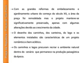 Com     as    grandes     reformas    de    embelezamento    e
ajardinamento urbano do começo do século XX, a área da
praça   foi   remodelada      mas     o    projeto   manteve-se
significativamente      preservado,   apenas     com   algumas
alterações devido ao crescimento da cidade.

O desenho dos caminhos, dos canteiros, do lago e os
elementos instalados são características de um projeto
romântico e bem eclético.

Os caminhos e lagos procuram recriar o ambiente natural
dentro do cenário que permanece na produção paisagística
da época.
 