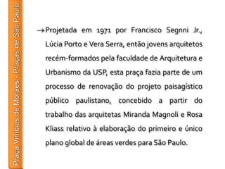 Projetada em 1971 por Francisco Segnni Jr.,
Lúcia Porto e Vera Serra, então jovens arquitetos
recém-formados pela faculdade de Arquitetura e
Urbanismo da USP, esta praça fazia parte de um
processo de renovação do projeto paisagístico
público paulistano, concebido a partir do
trabalho das arquitetas Miranda Magnoli e Rosa
Kliass relativo à elaboração do primeiro e único
plano global de áreas verdes para São Paulo.
 
