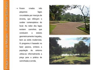 Foram       criados      três
pequenos                lagos
circundados por maciços de
árvores, que reforçam o
caráter contemplativo do
local. Ao redor dos lagos
existem     caminhos     que
conduzem       a      estares
geometricamente traçados,
bem ao estilo modernista.
O programa é baseado no
lazer passivo, embora a
população     do      entorno
utiliza-se informalmente a
praça para a prática de
caminhada e corrida.
 