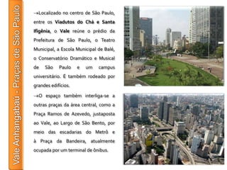Localizado no centro de São Paulo,
entre os Viadutos do Chá e Santa
Ifigênia, o Vale reúne o prédio da
Prefeitura de São Paulo, o Teatro
Municipal, a Escola Municipal de Balé,
o Conservatório Dramático e Musical
de   São    Paulo    e   um   campus
universitário. É também rodeado por
grandes edifícios.

  O espaço também interliga-se a
outras praças da área central, como a
Praça Ramos de Azevedo, justaposta
ao Vale, ao Largo de São Bento, por
meio das escadarias do Metrô e
à Praça da Bandeira, atualmente
ocupada por um terminal de ônibus.
 