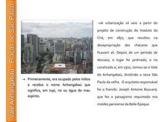 A urbanização só veio a partir do

                                          projeto de construção do Viaduto do

                                          Chá,   em   1877,    que    resultou   na

                                          desapropriação      das    chácaras    que

                                          ficavam ali. Depois de um período de

                                          descaso, o lugar foi jardinado, o rio

                                          canalizado e, em 1910, tornou-se o Vale

                                          do Anhangabaú, dividindo a nova São
Primeiramente, era ocupado pelos índios
                                          Paulo da velha. O arquiteto responsável
e recebia o nome Anhangabaú que
significa, em tupi, rio ou água do mau    foi o francês: Joseph Antoine Bouvard,
espírito.                                 que fez o paisagismo requintado nos

                                          moldes parisiense da Belle Époque.
 
