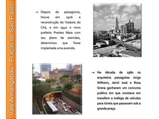Depois    do        paisagismo,
houve     em         1926      a
reconstrução do Viaduto do
Chá, e em 1940 o novo
prefeito Prestes Maia com
seu   plano    de     avenidas,
determinou      que         fosse
implantada uma avenida.




                                    Na   década     de   1980    os
                                    arquitetos   paisagistas   Jorge
                                    Wilheim, Jamil José e Rosa
                                    Grena ganharam um concurso
                                    publico em que constava em
                                    transferir o trafego de veículos
                                    para túneis que passavam sob a
                                    grande praça.
 