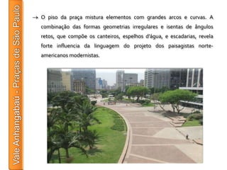O piso da praça mistura elementos com grandes arcos e curvas. A
combinação das formas geometrias irregulares e isentas de ângulos
retos, que compõe os canteiros, espelhos d’água, e escadarias, revela
forte influencia da linguagem do projeto dos paisagistas norte-
americanos modernistas.
 