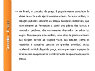 No Brasil, o conceito de praça é popularmente associado às
ideias de verde e de ajardinamento urbano. Por este motivo, os
espaços públicos similares às praças européias medievais, que
normalmente se formaram a partir dos pátios das igrejas e
mercados públicos, são comumente chamados de adros ou
largos. Também por este motivo, uma série de jardins urbanos
que surgem devido ao traçado viário das cidades (como as
rotatórias e canteiros centrais de grandes avenidas) acaba
recebendo o título legal de praça, ainda que sejam espaços de
difícil acesso aos pedestres e efetivamente desqualificados como
praças.
 