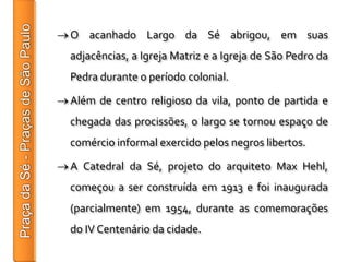 O acanhado Largo da Sé abrigou, em suas
adjacências, a Igreja Matriz e a Igreja de São Pedro da
Pedra durante o período colonial.

Além de centro religioso da vila, ponto de partida e
chegada das procissões, o largo se tornou espaço de
comércio informal exercido pelos negros libertos.

A Catedral da Sé, projeto do arquiteto Max Hehl,
começou a ser construída em 1913 e foi inaugurada
(parcialmente) em 1954, durante as comemorações
do IV Centenário da cidade.
 