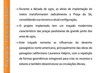 Durante a década de 1970, as obras de implantação do
metro transformaram radicalmente a Praça da Sé,
consolidando sua terceira e atual configuração;

O projeto implantado tem um traçado modernista
característico das praças paulistanas de grande porte dos
anos de 1970;

Este traçado remonta as influencias do desenho
paisagístico norte-americano, principalmente das obras do
paisagista californiano Lawrence Halprin, com a repetição
de formas geométricas ortogonais para criar os recantos e
estares e também desestruturar as circulações óbvias;
 