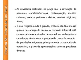 As atividades realizadas na praça são: a circulação de
pedestres, comércio/serviços, contemplação, eventos
culturais, eventos políticos e cívicos, eventos religiosos,
feiras;
O uso religioso ainda é grande, embora não tão intenso
quanto no começo do século; o comercio informal está
concentrado nas atividades de vendedores ambulantes e
camelos; e, atualmente, a praça ainda ponto de encontro
da população imigrante, principalmente da comunidade
nordestina, e palco de apresentações culturais populares
diversas.
 