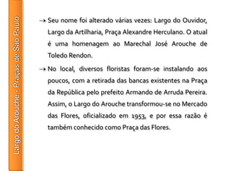 Seu nome foi alterado várias vezes: Largo do Ouvidor,
Largo da Artilharia, Praça Alexandre Herculano. O atual
é uma homenagem ao Marechal José Arouche de
Toledo Rendon.
No local, diversos floristas foram-se instalando aos
poucos, com a retirada das bancas existentes na Praça
da República pelo prefeito Armando de Arruda Pereira.
Assim, o Largo do Arouche transformou-se no Mercado
das Flores, oficializado em 1953, e por essa razão é
também conhecido como Praça das Flores.
 