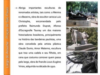 Abriga     importantes    esculturas    de
renomados artistas, tais como: a Menina
e o Bezerro, obra do escultor carioca Luiz
Christophe,      encomendada           pelo
prefeito   Raimundo      Duprat;   Afonso
d’Escragnolle Taunay um dos maiores
historiadores brasileiros, principalmente
na história das bandeiras paulistas, uma
obra concebida pela artista plástica
Claude Dunin; Amor Materno, escultura
que traz uma cadela e seu filhote, em
cena que costuma comover quem passa
pelo largo, obra do francês Louis Eugéne
Virion, adquirida na década de 1910.
 