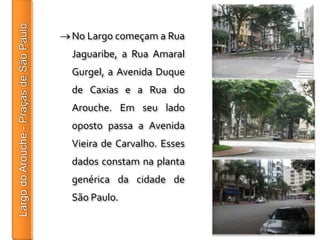 No Largo começam a Rua
Jaguaribe, a Rua Amaral
Gurgel, a Avenida Duque
de Caxias e a Rua do
Arouche. Em seu lado
oposto passa a Avenida
Vieira de Carvalho. Esses
dados constam na planta
genérica da cidade de
São Paulo.
 