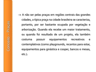 A não ser pelas praças em regiões centrais das grandes
cidades, a típica praça na cidade brasileira se caracteriza,
portanto, por ser bastante ocupada por vegetação e
arborização. Quando ela recebe um maior tratamento,
ou quando foi resultado de um projeto, ela também
costuma     possuir     equipamentos       recreativos    e
contemplativos (como playgrounds, recantos para estar,
equipamentos para ginástica e cooper, bancos e mesas,
etc.).
 