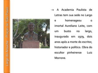 A Academia Paulista de
Letras tem sua sede no Largo
e        homenageou          o
imortal Aureliano Leite, com
um      busto     no     largo,
inaugurado em 1979, dois
anos após a morte do escritor,
historiador e político. Obra do
escultor pinheirense      Luiz
Morrone.
 