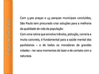 Com 5.500 praças e 43 parques municipais concluídos,
São Paulo tem procurado criar soluções para a melhoria
da qualidade de vida da população.
Com uma rotina que envolve trânsito, poluição, correria e
muito concreto, é fundamental para a saúde mental dos
paulistanos – e de todos os moradores de grandes
cidades – ter seus momentos de lazer e de contato com a
natureza.
 