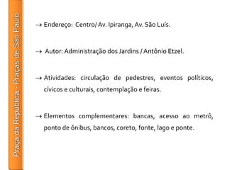 Endereço: Centro/ Av. Ipiranga, Av. São Luís.


Autor: Administração dos Jardins / Antônio Etzel.


Atividades: circulação de pedestres, eventos políticos,
cívicos e culturais, contemplação e feiras.


Elementos complementares: bancas, acesso ao metrô,
ponto de ônibus, bancos, coreto, fonte, lago e ponte.
 