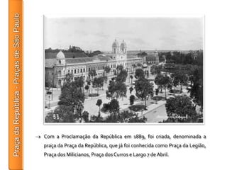 Com a Proclamação da República em 1889, foi criada, denominada a
praça da Praça da República, que já foi conhecida como Praça da Legião,
Praça dos Milicianos, Praça dos Curros e Largo 7 de Abril.
 