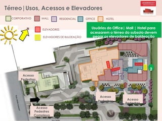 Térreo|Usos, Acessos e Elevadores
CORPORATIVO MALL RESIDENCIAL OFFICE HOTEL
Acesso
Pedestres
Complexo
N
Acesso
Pedestres
ELEVADORES
ELEVADORES DE BALDEAÇÃO
Usuários do Office| Mall | Hotel para
acessarem o térreo do subsolo devem
pegar os elevadores de baldeação
2
Acesso
AcessoPedestres
Pedestres
 