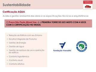 Certificação AQUA
Sustentabilidade
Avalia a gestão ambiental das obras e as especificações técnicas e arquitetônicas
O Praça São Paulo Mixed Use, é a PRIMEIRA TORRE DE USO MISTO COM 4 USOS
COM A CERTIFICAÇÃO NO BRASIL
• Relação do Edifício com seu Entorno
• Escolha Integrada de Produtos
• Gestão de Energia
• Gestão de água
• Gestão de resíduos de uso e operação
do edifício
• Conforto higrotérmico
• Conforto visual
• Conforto olfativo
 
