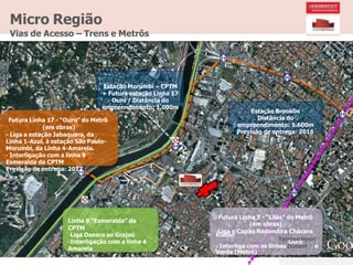 Klabin
Ouro
Micro Região
Vias de Acesso – Trens e Metrôs
Estação Morumbi – CPTM
+ Futura estação Linha 17
Ouro / Distância do
empreendimento: 1.000m
Futura Linha 17 - “Ouro” do Metrô
(em obras)
- Liga a estação Jabaquara, da
Linha 1-Azul, à estação São Paulo-
Morumbi, da Linha 4-Amarela.
- Interligação com a linha 9
Esmeralda da CPTM
Previsão de entrega: 2017
Linha 9 “Esmeralda” da
CPTM
-Liga Osasco ao Grajaú
-Interligação com a linha 4
Amarela
Estação Brooklin
Distância do
empreendimento: 1.600m
Previsão de entrega: 2016
Futura Linha 5 - “Lilás” do Metrô
(em obras)
-Liga o Capão Redondo a Chácara
Terreno Henri
- Interliga com as linhas Dunant e
Verde (Metrô)
 