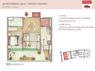 APARTAMENTO 55m² - OPÇÃO PADRÃO
01 suíte/ 1 vaga
-- LAVABO
-- COZINHA INTEGRADA COM A VARANDA
-- BOCA DE SALA 2,76M
-- HOME OFFICE
-- PONTO DE DRENO E PONTO DE FORÇA PARA
AR CONDICIONADO NA SUÍTE
PORTA BALCÃO
 