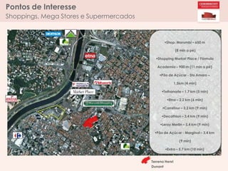 Pontos de Interesse
Shoppings, Mega Stores e Supermercados
Shop. Morumbi – 650 m
(8 min a pé)
Shopping Market Place / Fórmula
Academia – 900 m (11 min a pé)
Pão de Açúcar - Sto Amaro –
1,5km (4 min)
Telhanorte – 1,7 km (5 min)
Etna – 2,2 km (6 min)
Carrefour – 3,2 km (9 min)
Decathlon – 3,4 km (9 min)
Leroy Merlin – 3,4 km (9 min)
Pão de Açúcar - Marginal – 3,4 km
(9 min)
Extra – 5,7 km (10 min)
Terreno Henri
Dunant
 