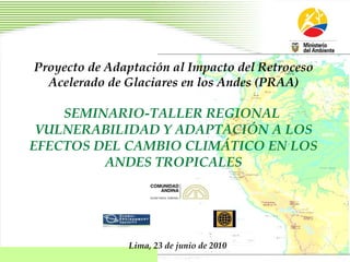 Proyecto de Adaptación al Impacto del Retroceso Acelerado de Glaciares en los Andes (PRAA) SEMINARIO-TALLER REGIONAL  VULNERABILIDAD Y ADAPTACIÓN A LOS EFECTOS DEL CAMBIO CLIMÁTICO EN LOS ANDES TROPICALES Lima, 23 de junio de 2010 