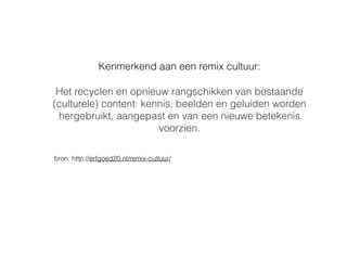Kenmerkend aan een remix cultuur:
Het recyclen en opnieuw rangschikken van bestaande
(culturele) content: kennis, beelden en geluiden worden
hergebruikt, aangepast en van een nieuwe betekenis
voorzien.
bron: http://erfgoed20.nl/remix-cultuur/
 