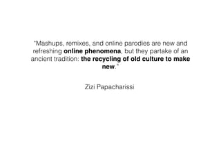 “Mashups, remixes, and online parodies are new and
refreshing online phenomena, but they partake of an
ancient tradition: the recycling of old culture to make
new.”
Zizi Papacharissi
 