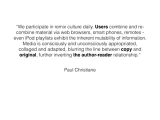 “We participate in remix culture daily. Users combine and re-
combine material via web browsers, smart phones, remotes -
even iPod playlists exhibit the inherent mutability of information.
Media is consciously and unconsciously appropriated,
collaged and adapted, blurring the line between copy and
original, further inverting the author-reader relationship.”
Paul Christiane
 