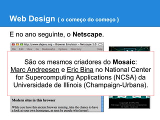 Web Design { o começo do começo }
E no ano seguinte, o Netscape.



      São os mesmos criadores do Mosaic:
Marc Andreesen e Eric Bina no National Center
  for Supercomputing Applications (NCSA) da
 Universidade de Illinois (Champaign-Urbana).
 