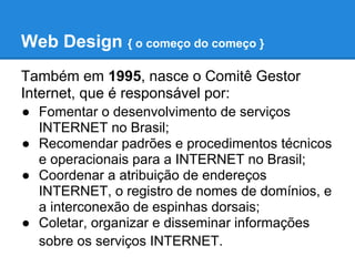 Web Design { o começo do começo }
Também em 1995, nasce o Comitê Gestor
Internet, que é responsável por:
● Fomentar o desenvolvimento de serviços
  INTERNET no Brasil;
● Recomendar padrões e procedimentos técnicos
  e operacionais para a INTERNET no Brasil;
● Coordenar a atribuição de endereços
  INTERNET, o registro de nomes de domínios, e
  a interconexão de espinhas dorsais;
● Coletar, organizar e disseminar informações
  sobre os serviços INTERNET.
 