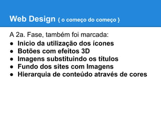 Web Design { o começo do começo }
A 2a. Fase, também foi marcada:
● Inicio da utilização dos ícones
● Botões com efeitos 3D
● Imagens substituindo os títulos
● Fundo dos sites com Imagens
● Hierarquia de conteúdo através de cores
 