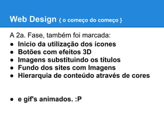 Web Design { o começo do começo }
A 2a. Fase, também foi marcada:
● Inicio da utilização dos ícones
● Botões com efeitos 3D
● Imagens substituindo os títulos
● Fundo dos sites com Imagens
● Hierarquia de conteúdo através de cores


● e gif's animados. :P
 
