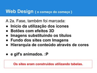 Web Design { o começo do começo }
A 2a. Fase, também foi marcada:
● Inicio da utilização dos ícones
● Botões com efeitos 3D
● Imagens substituindo os títulos
● Fundo dos sites com Imagens
● Hierarquia de conteúdo através de cores

● e gif's animados. :P

   Os sites eram construídos utilizando tabelas.
 
