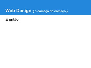 Web Design { o começo do começo }
E então...
 