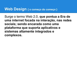 Web Design { o começo do começo }
Surge o termo Web 2.0, que pontua a Era de
uma internet focada na interação, nas redes
sociais; sendo encarada como uma
plataforma que suporta aplicativos e
sistemas altamente integrados e
complexos.
 