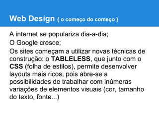 Web Design { o começo do começo }
A internet se populariza dia-a-dia;
O Google cresce;
Os sites começam a utilizar novas técnicas de
construção: o TABLELESS, que junto com o
CSS (folha de estilos), permite desenvolver
layouts mais ricos, pois abre-se a
possibilidades de trabalhar com inúmeras
variações de elementos visuais (cor, tamanho
do texto, fonte...)
 