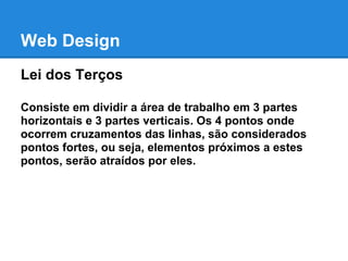 Web Design
Lei dos Terços

Consiste em dividir a área de trabalho em 3 partes
horizontais e 3 partes verticais. Os 4 pontos onde
ocorrem cruzamentos das linhas, são considerados
pontos fortes, ou seja, elementos próximos a estes
pontos, serão atraídos por eles.
 
