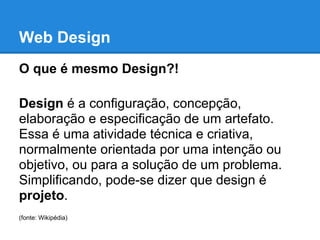 Web Design
O que é mesmo Design?!

Design é a configuração, concepção,
elaboração e especificação de um artefato.
Essa é uma atividade técnica e criativa,
normalmente orientada por uma intenção ou
objetivo, ou para a solução de um problema.
Simplificando, pode-se dizer que design é
projeto.
(fonte: Wikipédia)
 