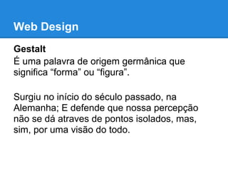 Web Design
Gestalt
É uma palavra de origem germânica que
significa “forma” ou “figura”.

Surgiu no início do século passado, na
Alemanha; E defende que nossa percepção
não se dá atraves de pontos isolados, mas,
sim, por uma visão do todo.
 