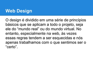 Web Design
O design é dividido em uma série de princípios
básicos que se aplicam a todo o projeto, seja
ele do “mundo real” ou do mundo virtual. No
entanto, especialmente na web, às vezes
essas regras tendem a ser esquecidas e nós
apenas trabalhamos com o que sentimos ser o
“certo”.
 