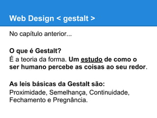 Web Design < gestalt >
No capítulo anterior...

O que é Gestalt?
É a teoria da forma. Um estudo de como o
ser humano percebe as coisas ao seu redor.

As leis básicas da Gestalt são:
Proximidade, Semelhança, Continuidade,
Fechamento e Pregnância.
 