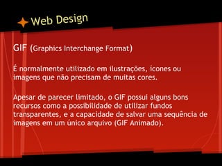W eb Design

GIF (Graphics Interchange Format)
 
É normalmente utilizado em ilustrações, ícones ou
imagens que não precisam de muitas cores.
 
Apesar de parecer limitado, o GIF possui alguns bons
recursos como a possibilidade de utilizar fundos
transparentes, e a capacidade de salvar uma sequência de
imagens em um único arquivo (GIF Animado).
 