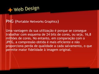 W eb Design

PNG (Portable Networks Graphics)
 
Uma vantagem da sua utilização é porque se consegue
trabalhar com esquema de 24 bits de cores, ou seja, 16,8
milhões de cores. No entanto, em comparação com o
JPEG, a compressão obtida é mais eficiente e não
proporciona perda de qualidade a cada salvamento, o que
permite maior fidelidade à imagem original.
 