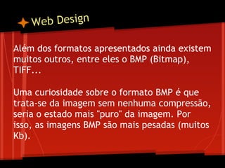 W eb Design

Além dos formatos apresentados ainda existem
muitos outros, entre eles o BMP (Bitmap),
TIFF...
 
Uma curiosidade sobre o formato BMP é que
trata-se da imagem sem nenhuma compressão,
seria o estado mais "puro" da imagem. Por
isso, as imagens BMP são mais pesadas (muitos
Kb).
 