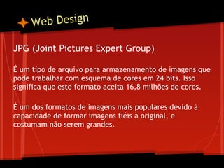 W eb Design

JPG (Joint Pictures Expert Group)
 
É um tipo de arquivo para armazenamento de imagens que
pode trabalhar com esquema de cores em 24 bits. Isso
significa que este formato aceita 16,8 milhões de cores.
 
É um dos formatos de imagens mais populares devido à
capacidade de formar imagens fiéis à original, e
costumam não serem grandes.
 
 