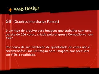 W eb Design

GIF (Graphics Interchange Format)
 
é um tipo de arquivo para imagens que trabalha com uma
paleta de 256 cores, criado pela empresa CompuServe, em
1987.
 
Por causa de sua limitação de quantidade de cores não é
recomendável sua utilização para imagens que precisam
ser fiéis à realidade.
 